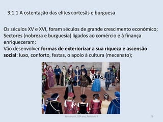 3.1.1 A ostentação das elites cortesãs e burguesa
Os séculos XV e XVI, foram séculos de grande crescimento económico;
Sectores (nobreza e burguesia) ligados ao comércio e à finança
enriqueceram;
Vão desenvolver formas de exteriorizar a sua riqueza e ascensão
social: luxo, conforto, festas, o apoio à cultura (mecenato);
História A, 10º ano, Módulo 3 29
 