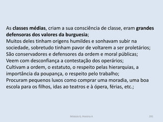 Módulo 6, História A 291
As classes médias, criam a sua consciência de classe, eram grandes
defensoras dos valores da burguesia;
Muitos deles tinham origens humildes e sonhavam subir na
sociedade, sobretudo tinham pavor de voltarem a ser proletários;
São conservadores e defensores da ordem e moral públicas;
Veem com desconfiança a contestação dos operários;
Cultivam a ordem, o estatuto, o respeito pelas hierarquias, a
importância da poupança, o respeito pelo trabalho;
Procuram pequenos luxos como comprar uma moradia, uma boa
escola para os filhos, idas ao teatros e à ópera, férias, etc.;
 