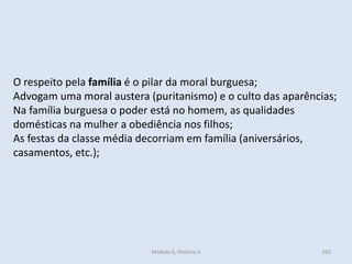 Módulo 6, História A 292
O respeito pela família é o pilar da moral burguesa;
Advogam uma moral austera (puritanismo) e o culto das aparências;
Na família burguesa o poder está no homem, as qualidades
domésticas na mulher a obediência nos filhos;
As festas da classe média decorriam em família (aniversários,
casamentos, etc.);
 
