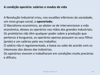 Módulo 6, História A 293
A condição operária: salários e modos de vida
A Revolução Industrial criou, nos escalões inferiores da sociedade,
um novo grupo social, o operariado;
O liberalismo económico, ao abster-se de intervencionar a vida
económica, deixou os operários nas mãos dos grandes industriais;
Os proletários não têm qualquer poder sobre a produção que
pertence à burguesia, os operários apenas possuem os seus filhos
(prole) e um salários pelo seu trabalho;
O salário não é regulamentado, e baixa ou sobe de acordo com os
interesses dos donos das indústrias;
Os operários viveram e trabalharam em condições muito precárias
e difíceis;
 