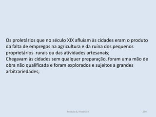 Módulo 6, História A 294
Os proletários que no século XIX afluíam às cidades eram o produto
da falta de empregos na agricultura e da ruína dos pequenos
proprietários rurais ou das atividades artesanais;
Chegavam às cidades sem qualquer preparação, foram uma mão de
obra não qualificada e foram explorados e sujeitos a grandes
arbitrariedades;
 