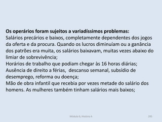 Módulo 6, História A 295
Os operários foram sujeitos a variadíssimos problemas:
Salários precários e baixos, completamente dependentes dos jogos
da oferta e da procura. Quando os lucros diminuíam ou a ganância
dos patrões era muita, os salários baixavam, muitas vezes abaixo do
limiar de sobrevivência;
Horários de trabalho que podiam chegar às 16 horas diárias;
Ausência de direito a férias, descanso semanal, subsídio de
desemprego, reforma ou doença;
Mão de obra infantil que recebia por vezes metade do salário dos
homens. As mulheres também tinham salários mais baixos;
 