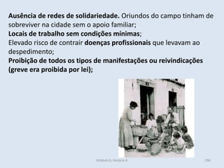 Módulo 6, História A 296
Ausência de redes de solidariedade. Oriundos do campo tinham de
sobreviver na cidade sem o apoio familiar;
Locais de trabalho sem condições mínimas;
Elevado risco de contrair doenças profissionais que levavam ao
despedimento;
Proibição de todos os tipos de manifestações ou reivindicações
(greve era proibida por lei);
 