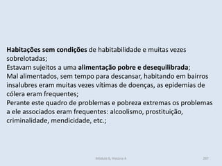 Módulo 6, História A 297
Habitações sem condições de habitabilidade e muitas vezes
sobrelotadas;
Estavam sujeitos a uma alimentação pobre e desequilibrada;
Mal alimentados, sem tempo para descansar, habitando em bairros
insalubres eram muitas vezes vítimas de doenças, as epidemias de
cólera eram frequentes;
Perante este quadro de problemas e pobreza extremas os problemas
a ele associados eram frequentes: alcoolismo, prostituição,
criminalidade, mendicidade, etc.;
 