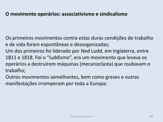 Módulo 6, História A 298
O movimento operários: associativismo e sindicalismo
Os primeiros movimentos contra estas duras condições de trabalho
e de vida foram espontâneas e desorganizadas;
Um dos primeiros foi liderado por Ned Ludd, em Inglaterra, entre
1811 e 1818. Foi o “luddismo”, era um movimento que levava os
operários a destruírem máquinas (mecanoclasta) que roubavam o
trabalho;
Outros movimentos semelhantes, bem como greves e outras
manifestações irromperam por toda a Europa;
 