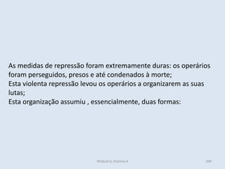 Módulo 6, História A 299
As medidas de repressão foram extremamente duras: os operários
foram perseguidos, presos e até condenados à morte;
Esta violenta repressão levou os operários a organizarem as suas
lutas;
Esta organização assumiu , essencialmente, duas formas:
 