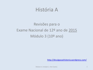 Módulo 4, Unidade 1, Vítor Santos 3
História A
Revisões para o
Exame Nacional de 12º ano de 2015
Módulo 3 (10º ano)
http://divulgacaohistoria.wordpress.com/
 