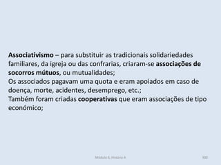 Módulo 6, História A 300
Associativismo – para substituir as tradicionais solidariedades
familiares, da igreja ou das confrarias, criaram-se associações de
socorros mútuos, ou mutualidades;
Os associados pagavam uma quota e eram apoiados em caso de
doença, morte, acidentes, desemprego, etc.;
Também foram criadas cooperativas que eram associações de tipo
económico;
 