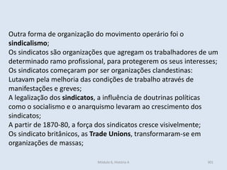 Módulo 6, História A 301
Outra forma de organização do movimento operário foi o
sindicalismo;
Os sindicatos são organizações que agregam os trabalhadores de um
determinado ramo profissional, para protegerem os seus interesses;
Os sindicatos começaram por ser organizações clandestinas:
Lutavam pela melhoria das condições de trabalho através de
manifestações e greves;
A legalização dos sindicatos, a influência de doutrinas políticas
como o socialismo e o anarquismo levaram ao crescimento dos
sindicatos;
A partir de 1870-80, a força dos sindicatos cresce visivelmente;
Os sindicato britânicos, as Trade Unions, transformaram-se em
organizações de massas;
 