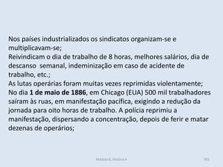 Módulo 6, História A 302
Nos países industrializados os sindicatos organizam-se e
multiplicavam-se;
Reivindicam o dia de trabalho de 8 horas, melhores salários, dia de
descanso semanal, indeminização em caso de acidente de
trabalho, etc.;
As lutas operárias foram muitas vezes reprimidas violentamente;
No dia 1 de maio de 1886, em Chicago (EUA) 500 mil trabalhadores
saíram às ruas, em manifestação pacífica, exigindo a redução da
jornada para oito horas de trabalho. A polícia reprimiu a
manifestação, dispersando a concentração, depois de ferir e matar
dezenas de operários;
 