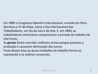 Módulo 6, História A 303
Em 1889 o Congresso Operário Internacional, reunido em Paris,
decretou o 1º de Maio, como o Dia Internacional dos
Trabalhadores, um dia de luto e de luta. E, em 1890, os
trabalhadores americanos conquistaram a jornada de trabalho de
oito horas;
As greves foram uma das melhores armas porque paravam a
produção e causavam diminuição dos lucros;
Fruto destas lutas as duras condições do trabalho forma-se
suavizando e os salários cresceram;
 