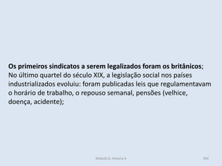 Módulo 6, História A 304
Os primeiros sindicatos a serem legalizados foram os britânicos;
No último quartel do século XIX, a legislação social nos países
industrializados evoluiu: foram publicadas leis que regulamentavam
o horário de trabalho, o repouso semanal, pensões (velhice,
doença, acidente);
 