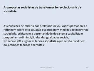Módulo 6, História A 305
As propostas socialistas de transformação revolucionária da
sociedade
As condições de miséria dos proletários levou vários pensadores a
refletirem sobre esta situação e a proporem medidas de intervir na
sociedade, criticavam a desumanidade do sistema capitalista e
propunham a diminuição das desigualdades sociais;
No século XIX surgem as teorias socialistas que se vão dividir em
dois campos teóricos diferentes;
 