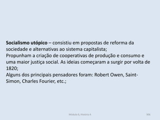 Módulo 6, História A 306
Socialismo utópico – consistiu em propostas de reforma da
sociedade e alternativas ao sistema capitalista;
Propunham a criação de cooperativas de produção e consumo e
uma maior justiça social. As ideias começaram a surgir por volta de
1820;
Alguns dos principais pensadores foram: Robert Owen, Saint-
Simon, Charles Fourier, etc.;
 