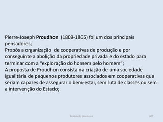 Módulo 6, História A 307
Pierre-Joseph Proudhon (1809-1865) foi um dos principais
pensadores;
Propôs a organização de cooperativas de produção e por
conseguinte a abolição da propriedade privada e do estado para
terminar com a “exploração do homem pelo homem”;
A proposta de Proudhon consista na criação de uma sociedade
igualitária de pequenos produtores associados em cooperativas que
seriam capazes de assegurar o bem-estar, sem luta de classes ou sem
a intervenção do Estado;
 