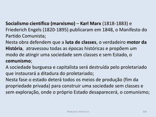 Módulo 6, História A 308
Socialismo científico (marxismo) – Karl Marx (1818-1883) e
Friederich Engels (1820-1895) publicaram em 1848, o Manifesto do
Partido Comunista;
Nesta obra defendem que a luta de classes, o verdadeiro motor da
História, atravessou todas as épocas históricas e propõem um
modo de atingir uma sociedade sem classes e sem Estado, o
comunismo;
A sociedade burguesa e capitalista será destruída pelo proletariado
que instaurará a ditadura do proletariado;
Nesta fase o estado deterá todos os meios de produção (fim da
propriedade privada) para construir uma sociedade sem classes e
sem exploração, onde o próprio Estado desaparecerá, o comunismo;
 