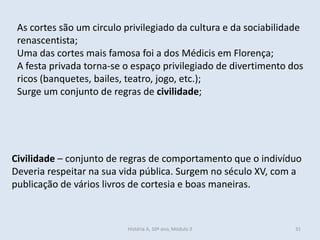 As cortes são um circulo privilegiado da cultura e da sociabilidade
renascentista;
Uma das cortes mais famosa foi a dos Médicis em Florença;
A festa privada torna-se o espaço privilegiado de divertimento dos
ricos (banquetes, bailes, teatro, jogo, etc.);
Surge um conjunto de regras de civilidade;
Civilidade – conjunto de regras de comportamento que o indivíduo
Deveria respeitar na sua vida pública. Surgem no século XV, com a
publicação de vários livros de cortesia e boas maneiras.
História A, 10º ano, Módulo 3 31
 