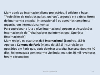 Módulo 6, História A 310
Marx apela ao internacionalismo proletários, é célebre a frase,
“Proletários de todos os países, uni-vos”, segundo ele a única forma
de lutar contra o capital internacional é os operários também se
organizarem internacionalmente;
Para coordenar a luta a nível internacional surgem as Associações
Internacionais de Trabalhadores ou Internacional Operária
(Internacionais);
Marx redigiu os estatutos da I Internacional (Londres, 1864;
Apoiou a Comuna de Paris (março de 1871) insurreição de
operários em Paris que, após dominar a capital francesa durante 40
dias, foi esmagada com enorme violência, mais de 20 mil revoltosos
foram executados;
 