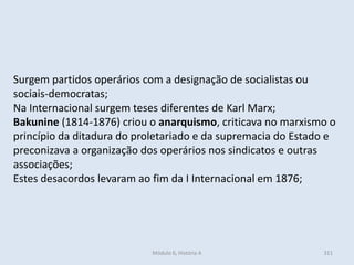 Módulo 6, História A 311
Surgem partidos operários com a designação de socialistas ou
sociais-democratas;
Na Internacional surgem teses diferentes de Karl Marx;
Bakunine (1814-1876) criou o anarquismo, criticava no marxismo o
princípio da ditadura do proletariado e da supremacia do Estado e
preconizava a organização dos operários nos sindicatos e outras
associações;
Estes desacordos levaram ao fim da I Internacional em 1876;
 