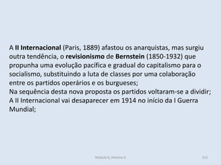 Módulo 6, História A 312
A II Internacional (Paris, 1889) afastou os anarquistas, mas surgiu
outra tendência, o revisionismo de Bernstein (1850-1932) que
propunha uma evolução pacífica e gradual do capitalismo para o
socialismo, substituindo a luta de classes por uma colaboração
entre os partidos operários e os burgueses;
Na sequência desta nova proposta os partidos voltaram-se a dividir;
A II Internacional vai desaparecer em 1914 no início da I Guerra
Mundial;
 