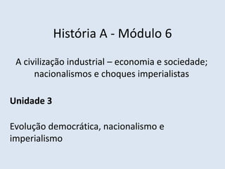 História A - Módulo 6
A civilização industrial – economia e sociedade;
nacionalismos e choques imperialistas
Unidade 3
Evolução democrática, nacionalismo e
imperialismo
 
