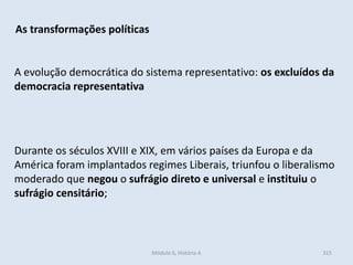 Módulo 6, História A 315
As transformações políticas
A evolução democrática do sistema representativo: os excluídos da
democracia representativa
Durante os séculos XVIII e XIX, em vários países da Europa e da
América foram implantados regimes Liberais, triunfou o liberalismo
moderado que negou o sufrágio direto e universal e instituiu o
sufrágio censitário;
 