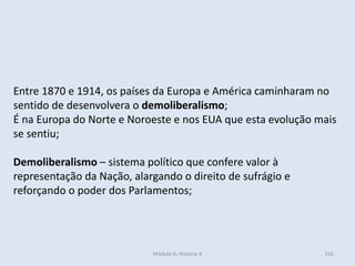 Módulo 6, História A 316
Entre 1870 e 1914, os países da Europa e América caminharam no
sentido de desenvolvera o demoliberalismo;
É na Europa do Norte e Noroeste e nos EUA que esta evolução mais
se sentiu;
Demoliberalismo – sistema político que confere valor à
representação da Nação, alargando o direito de sufrágio e
reforçando o poder dos Parlamentos;
 