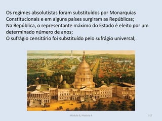Módulo 6, História A 317
Os regimes absolutistas foram substituídos por Monarquias
Constitucionais e em alguns países surgiram as Repúblicas;
Na República, o representante máximo do Estado é eleito por um
determinado número de anos;
O sufrágio censitário foi substituído pelo sufrágio universal;
 