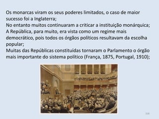Módulo 6, História A 318
Os monarcas viram os seus poderes limitados, o caso de maior
sucesso foi a Inglaterra;
No entanto muitos continuaram a criticar a instituição monárquica;
A República, para muito, era vista como um regime mais
democrático, pois todos os órgãos políticos resultavam da escolha
popular;
Muitas das Repúblicas constituídas tornaram o Parlamento o órgão
mais importante do sistema político (França, 1875, Portugal, 1910);
 