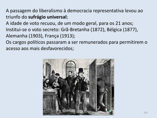 Módulo 6, História A 319
A passagem do liberalismo à democracia representativa levou ao
triunfo do sufrágio universal;
A idade de voto recuou, de um modo geral, para os 21 anos;
Institui-se o voto secreto: Grã-Bretanha (1872), Bélgica (1877),
Alemanha (1903), França (1913);
Os cargos políticos passaram a ser remunerados para permitirem o
acesso aos mais desfavorecidos;
 