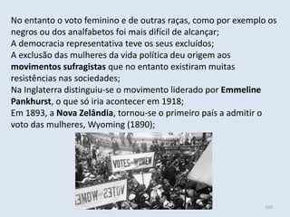Módulo 6, História A 320
No entanto o voto feminino e de outras raças, como por exemplo os
negros ou dos analfabetos foi mais difícil de alcançar;
A democracia representativa teve os seus excluídos;
A exclusão das mulheres da vida política deu origem aos
movimentos sufragistas que no entanto existiram muitas
resistências nas sociedades;
Na Inglaterra distinguiu-se o movimento liderado por Emmeline
Pankhurst, o que só iria acontecer em 1918;
Em 1893, a Nova Zelândia, tornou-se o primeiro país a admitir o
voto das mulheres, Wyoming (1890);
 