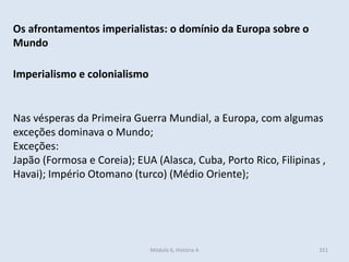 Módulo 6, História A 321
Os afrontamentos imperialistas: o domínio da Europa sobre o
Mundo
Imperialismo e colonialismo
Nas vésperas da Primeira Guerra Mundial, a Europa, com algumas
exceções dominava o Mundo;
Exceções:
Japão (Formosa e Coreia); EUA (Alasca, Cuba, Porto Rico, Filipinas ,
Havai); Império Otomano (turco) (Médio Oriente);
 