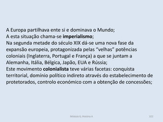 Módulo 6, História A 322
A Europa partilhava ente si e dominava o Mundo;
A esta situação chama-se imperialismo;
Na segunda metade do século XIX dá-se uma nova fase da
expansão europeia, protagonizada pelas “velhas” potências
coloniais (Inglaterra, Portugal e França) a que se juntam a
Alemanha, Itália, Bélgica, Japão, EUA e Rússia;
Este movimento colonialista teve várias facetas: conquista
territorial, domínio político indireto através do estabelecimento de
protetorados, controlo económico com a obtenção de concessões;
 