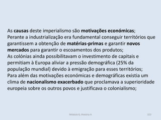 Módulo 6, História A 323
As causas deste imperialismo são motivações económicas;
Perante a industrialização era fundamental conseguir territórios que
garantissem a obtenção de matérias-primas e garantir novos
mercados para garantir o escoamentos dos produtos;
As colónias ainda possibilitavam o investimento de capitais e
permitiam à Europa aliviar a pressão demográfica (25% da
população mundial) devido à emigração para esses territórios;
Para além das motivações económicas e demográficas existia um
clima de nacionalismo exacerbado que proclamava a superioridade
europeia sobre os outros povos e justificava o colonialismo;
 