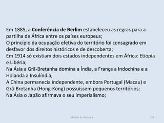 Módulo 6, História A 324
Em 1885, a Conferência de Berlim estabeleceu as regras para a
partilha de África entre os países europeus;
O princípio da ocupação efetiva do território foi consagrado em
desfavor dos direitos históricos e de descoberta;
Em 1914 só existiam dois estados independentes em África: Etiópia
e Libéria;
Na Ásia a Grã-Bretanha domina a Índia, a França a Indochina e a
Holanda a Insulíndia;
A China permanecia independente, embora Portugal (Macau) e
Grã-Bretanha (Hong-Kong) possuíssem pequenos territórios;
Na Ásia o Japão afirmava o seu imperialismo;
 