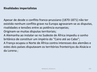 Módulo 6, História A 326
Rivalidades imperialistas
Apesar de desde o conflito franco-prussiano (1870-1871) não ter
existido nenhum conflito grave na Europa agravaram-se as disputas,
rivalidades e tensões entre as potência europeias;
Originam-se muitas disputas territoriais;
A Alemanha ao instalar-se no Sudeste de África impediu o sonho
britânico de constituir um império do “Cairo até ao Cabo”;
A França ocupou o Norte de África contra interesses dos alemães e
estes dois países disputavam os territórios fronteiriços da Alsácia e
da Lorena ;
 