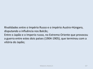 Módulo 6, História A 327
Rivalidades entre o Império Russo e o império Austro-Húngaro,
disputando a influência nos Balcãs;
Entre o Japão e o Imperio russo, no Extremo Oriente que provocou
a guerra entre estes dois países (1904-1905), que terminou com a
vitória do Japão;
 