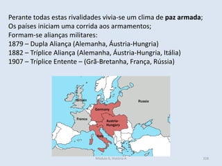 Módulo 6, História A 328
Perante todas estas rivalidades vivia-se um clima de paz armada;
Os países iniciam uma corrida aos armamentos;
Formam-se alianças militares:
1879 – Dupla Aliança (Alemanha, Áustria-Hungria)
1882 – Tríplice Aliança (Alemanha, Áustria-Hungria, Itália)
1907 – Tríplice Entente – (Grã-Bretanha, França, Rússia)
 