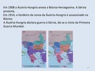 Módulo 6, História A 329
Em 1908 a Áustria-Hungria anexa a Bósnia-Herzegovina. A Sérvia
protesta;
Em 1914, o herdeiro da coroa da Áustria-Hungria é assassinado na
Bósnia;
A Áustria-Hungria declara guerra à Sérvia, dá-se o início da Primeira
Guerra Mundial.
 