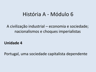História A - Módulo 6
A civilização industrial – economia e sociedade;
nacionalismos e choques imperialistas
Unidade 4
Portugal, uma sociedade capitalista dependente
 