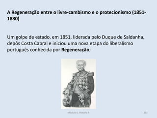 Módulo 6, História A 332
A Regeneração entre o livre-cambismo e o protecionismo (1851-
1880)
Um golpe de estado, em 1851, liderada pelo Duque de Saldanha,
depôs Costa Cabral e iniciou uma nova etapa do liberalismo
português conhecida por Regeneração;
 