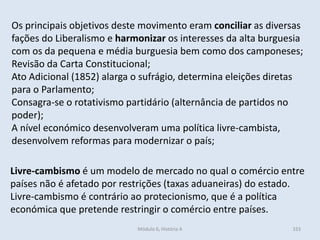 Módulo 6, História A 333
Os principais objetivos deste movimento eram conciliar as diversas
fações do Liberalismo e harmonizar os interesses da alta burguesia
com os da pequena e média burguesia bem como dos camponeses;
Revisão da Carta Constitucional;
Ato Adicional (1852) alarga o sufrágio, determina eleições diretas
para o Parlamento;
Consagra-se o rotativismo partidário (alternância de partidos no
poder);
A nível económico desenvolveram uma política livre-cambista,
desenvolvem reformas para modernizar o país;
Livre-cambismo é um modelo de mercado no qual o comércio entre
países não é afetado por restrições (taxas aduaneiras) do estado.
Livre-cambismo é contrário ao protecionismo, que é a política
económica que pretende restringir o comércio entre países.
 