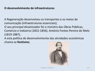 Módulo 6, História A 334
O desenvolvimento de infraestruturas:
A Regeneração desenvolveu os transportes e os meios de
comunicação (infraestruturas essenciais);
O seu principal dinamizador foi o ministro das Obras Públicas,
Comércio e Indústria (1852-1856), António Fontes Pereira de Melo
(1819-1887),
A esta política de desenvolvimento das atividades económicas
chama-se fontismo;
 