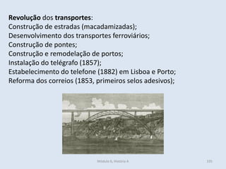 Módulo 6, História A 335
Revolução dos transportes:
Construção de estradas (macadamizadas);
Desenvolvimento dos transportes ferroviários;
Construção de pontes;
Construção e remodelação de portos;
Instalação do telégrafo (1857);
Estabelecimento do telefone (1882) em Lisboa e Porto;
Reforma dos correios (1853, primeiros selos adesivos);
 
