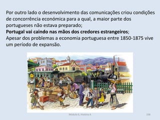 Módulo 6, História A 338
Por outro lado o desenvolvimento das comunicações criou condições
de concorrência económica para a qual, a maior parte dos
portugueses não estava preparado;
Portugal vai caindo nas mãos dos credores estrangeiros;
Apesar dos problemas a economia portuguesa entre 1850-1875 vive
um período de expansão.
 