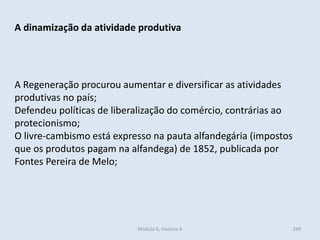 Módulo 6, História A 339
A dinamização da atividade produtiva
A Regeneração procurou aumentar e diversificar as atividades
produtivas no país;
Defendeu políticas de liberalização do comércio, contrárias ao
protecionismo;
O livre-cambismo está expresso na pauta alfandegária (impostos
que os produtos pagam na alfandega) de 1852, publicada por
Fontes Pereira de Melo;
 