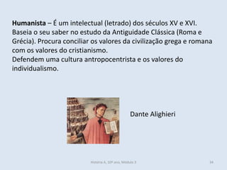 Humanista – É um intelectual (letrado) dos séculos XV e XVI.
Baseia o seu saber no estudo da Antiguidade Clássica (Roma e
Grécia). Procura conciliar os valores da civilização grega e romana
com os valores do cristianismo.
Defendem uma cultura antropocentrista e os valores do
individualismo.
Dante Alighieri
História A, 10º ano, Módulo 3 34
 