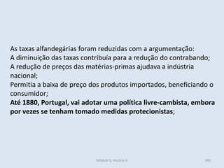 Módulo 6, História A 340
As taxas alfandegárias foram reduzidas com a argumentação:
A diminuição das taxas contribuía para a redução do contrabando;
A redução de preços das matérias-primas ajudava a indústria
nacional;
Permitia a baixa de preço dos produtos importados, beneficiando o
consumidor;
Até 1880, Portugal, vai adotar uma política livre-cambista, embora
por vezes se tenham tomado medidas protecionistas;
 