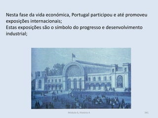 Módulo 6, História A 341
Nesta fase da vida económica, Portugal participou e até promoveu
exposições internacionais;
Estas exposições são o símbolo do progresso e desenvolvimento
industrial;
 