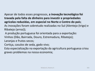 Módulo 6, História A 343
Apesar de todos esses progressos, a inovação tecnológico foi
travada pela falta de dinheiro para investir e propriedades
agrícolas reduzidas, em especial no Norte e Centro do país;
As inovações foram sobretudo realizadas no Sul (Alentejo (trigo) e
Ribatejo (arroz));
A produção portuguesa foi orientada para a exportação:
Vinhos (Dão, Bairrada, Douro, Estremadura, Ribatejo);
Laranjas e frutos secos;
Cortiça, casulos de seda, gado vivo;
Esta especialização na exportação da agricultura portuguesa criou
graves problemas na nossa economia;
 